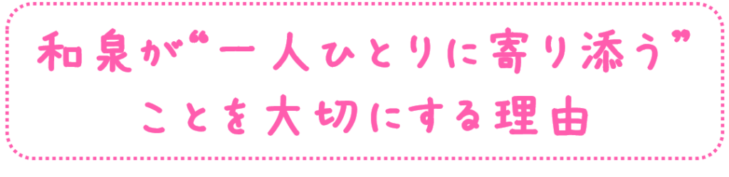 和泉が
“一人ひとりに寄り添う”
ことを
大切にする理由