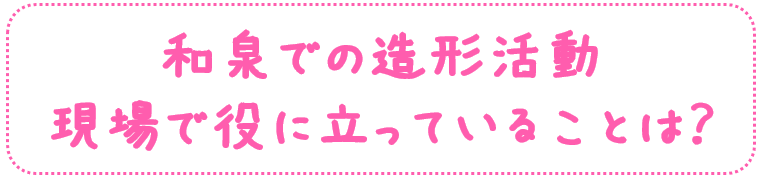 和泉での造形活動
現場で役に立っていることは？