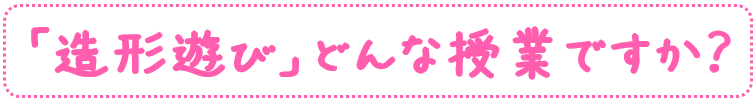 「造形遊び」どんな授業ですか？