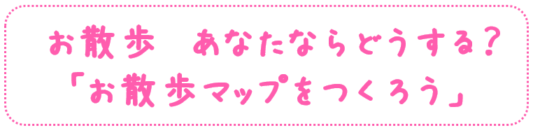 お散歩　あなたならどうする？
「お散歩マップをつくろう」