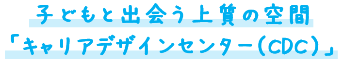 子どもと出会う上質の空間 「キャリアデザインセンター（CDC）」