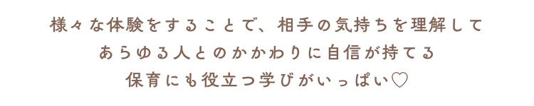 様々な体験をすることで、相手の気持ちを理解して あらゆる人とのかかわりに自信を持てる 保育にも役立つ学びがいっぱい