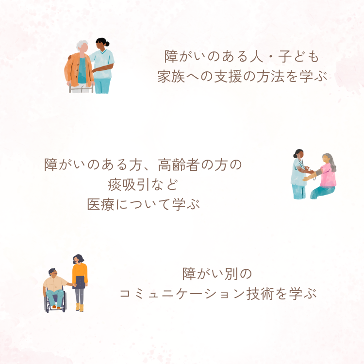 障がいのある人・子ども 家族への支援の方法を学ぶ 障がいのある方、高齢者の方の痰吸引など医療について学ぶ 障がい別のコミュニケーション技術を学ぶ