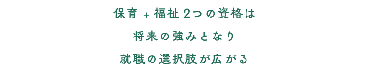 保育+福祉２つの資格は 将来の強みとなり 就職の選択肢が広がる