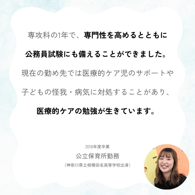 専攻科の1年で、専門性を高めるとともに 公務員試験にも備えることができました。 現在の勤め先では医療的ケア児のサポートや 子どもの怪我・病気に対処することがあり、 医療的ケアの勉強が生きています。 2018年度卒業 公立保育所勤務 （神奈川県立相模田名高等学校出身）