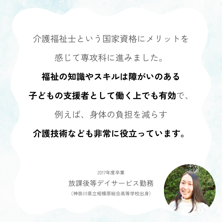 介護福祉士という国家資格にメリットを 感じて専攻科に進みました。 福祉の知識やスキルは障がいのある 子どもの支援者として働く上でも有効で、 例えば、身体の負担を減らす 介護技術なども非常に役立っています。 2017年度卒業 放課後等デイサービス勤務 （神奈川県立相模原総合高等学校出身）