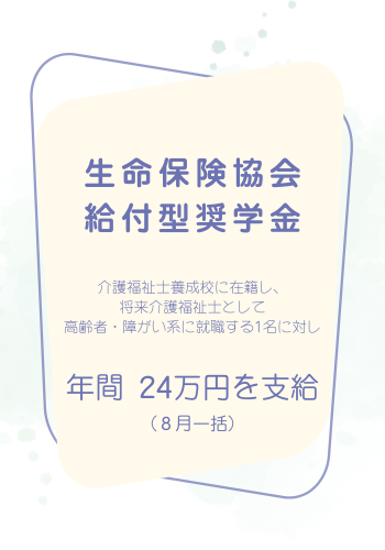 生命保険協会給付型奨学金 介護福祉士養成校に在籍し、将来介護福祉士として高齢者・障がい系に就職する1名に対し、年間24万円を支給（8月一括）