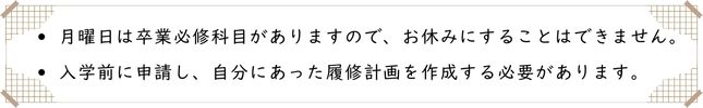 月曜日は卒業必修科目がありますので、お休みにすることはできません。
入学前に申請し、自分にあった履修計画を作成する必要があります。